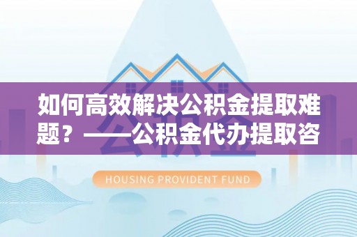 庆城如何高效解决公积金提取难题？——公积金代办提取咨询服务全解析