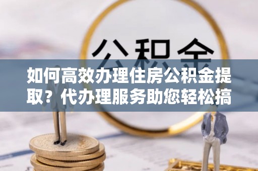 庆城如何高效办理住房公积金提取？代办理服务助您轻松搞定